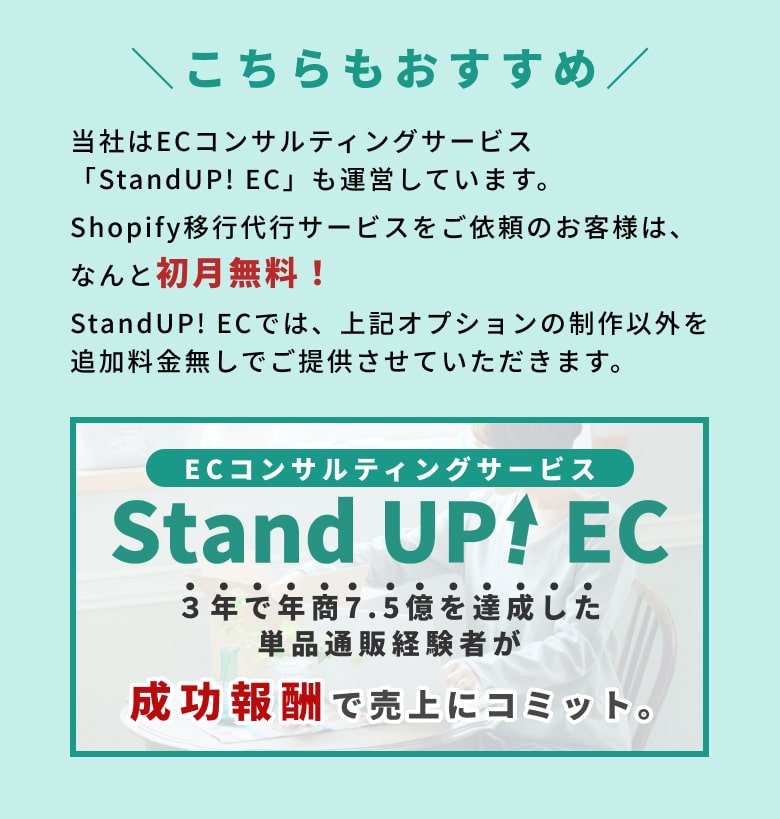 こちらもおすすめ 当社はECコンサルティングサービス「StandUP! EC」も運営しています。 Shopify移行代行サービスをご依頼のお客様は、なんと初月無料！ StandUP! ECでは、上記オプションの制作以外を追加料金無しでご提供させていただきます。