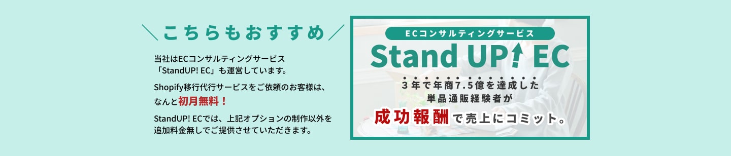 こちらもおすすめ 当社はECコンサルティングサービス「StandUP! EC」も運営しています。 Shopify移行代行サービスをご依頼のお客様は、なんと初月無料！ StandUP! ECでは、上記オプションの制作以外を追加料金無しでご提供させていただきます。